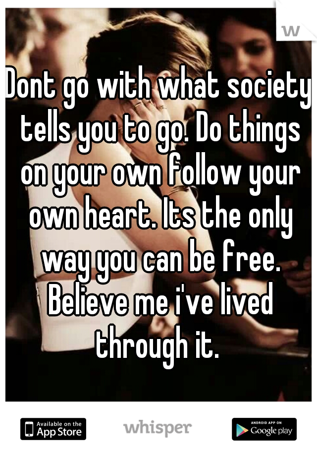 Dont go with what society tells you to go. Do things on your own follow your own heart. Its the only way you can be free. Believe me i've lived through it. 