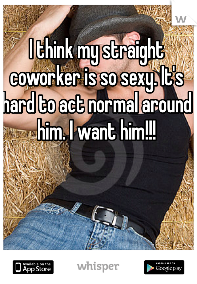 I think my straight coworker is so sexy. It's hard to act normal around him. I want him!!!