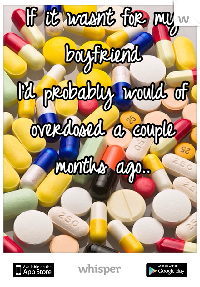 If it wasnt for my boyfriend
I'd probably would of overdosed a couple months ago..   