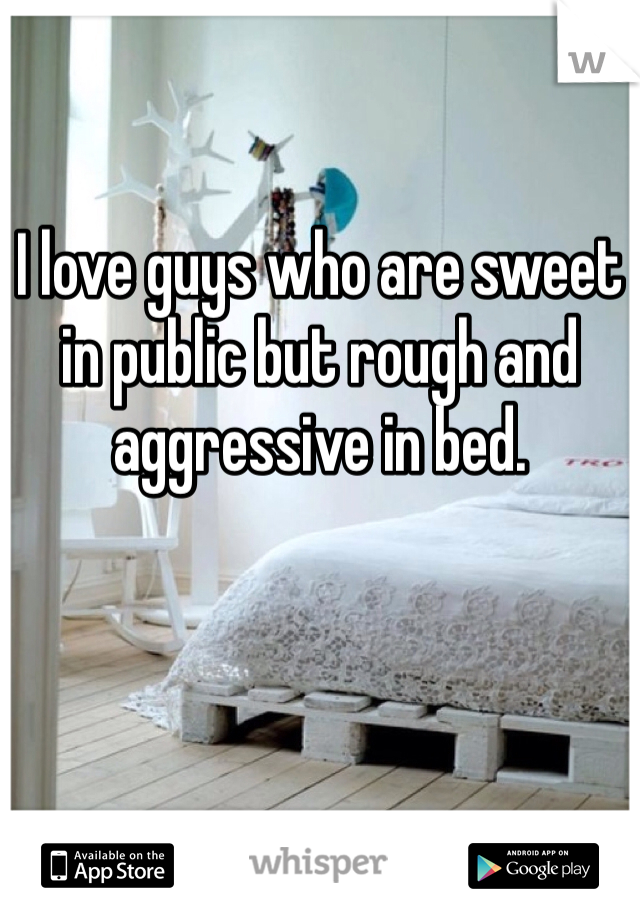 I love guys who are sweet in public but rough and aggressive in bed.