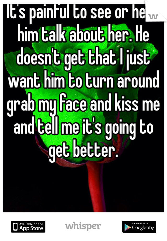 It's painful to see or hear him talk about her. He doesn't get that I just want him to turn around grab my face and kiss me and tell me it's going to get better. 