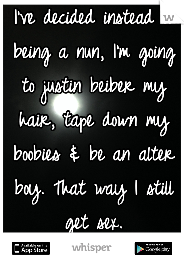 I've decided instead of being a nun, I'm going to justin beiber my hair, tape down my boobies & be an alter boy. That way I still get sex. 