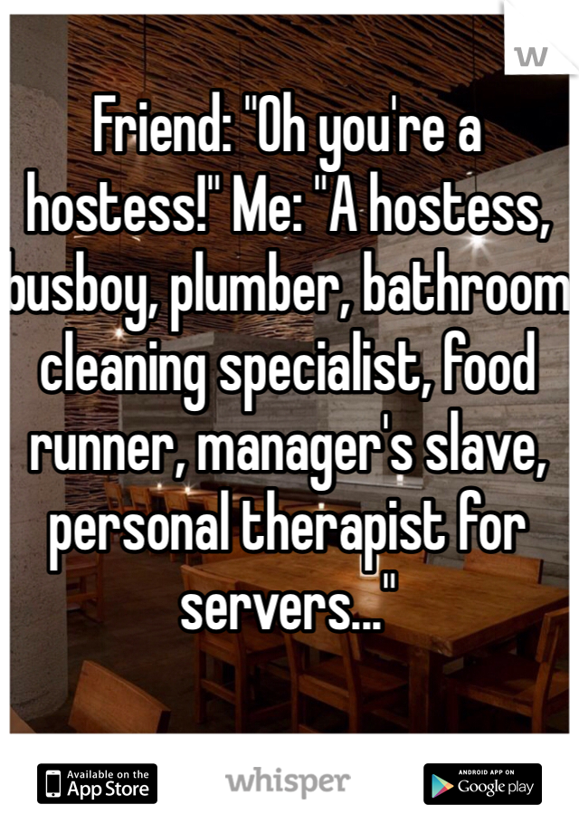 Friend: "Oh you're a hostess!" Me: "A hostess, busboy, plumber, bathroom cleaning specialist, food runner, manager's slave, personal therapist for servers..." 