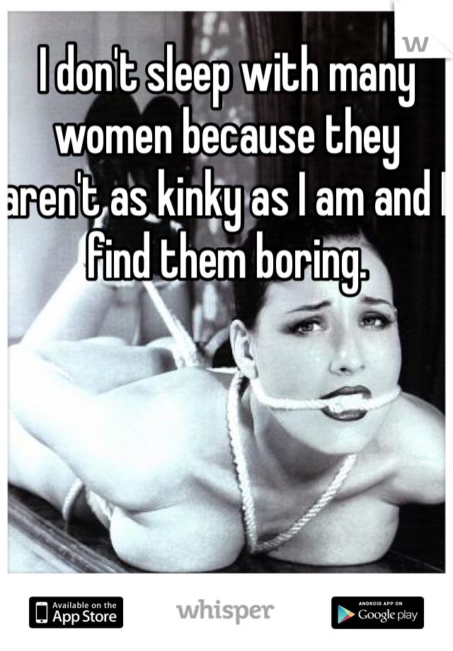 I don't sleep with many women because they aren't as kinky as I am and I find them boring. 