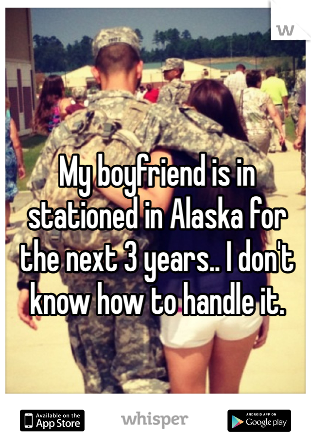 My boyfriend is in stationed in Alaska for the next 3 years.. I don't know how to handle it.