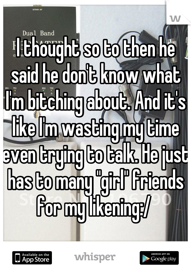 I thought so to then he said he don't know what I'm bitching about. And it's like I'm wasting my time even trying to talk. He just has to many "girl" friends for my likening:/ 