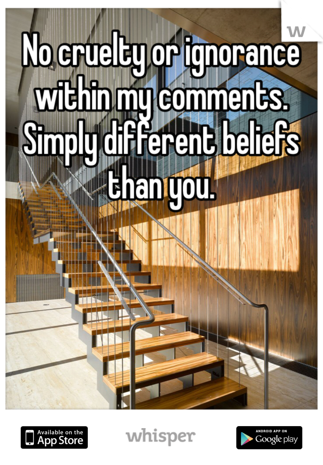 No cruelty or ignorance within my comments. Simply different beliefs than you.