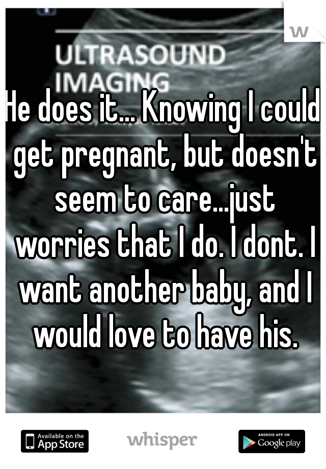 He does it... Knowing I could get pregnant, but doesn't seem to care...just worries that I do. I dont. I want another baby, and I would love to have his.