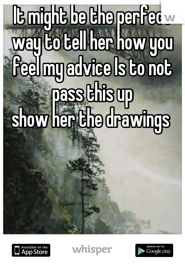 It might be the perfect way to tell her how you feel my advice Is to not pass this up
show her the drawings 