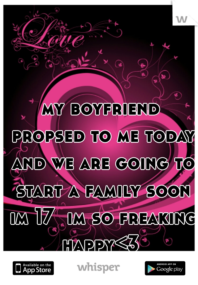 my boyfriend propsed to me today and we are going to start a family soon im 17  im so freaking happy<3 