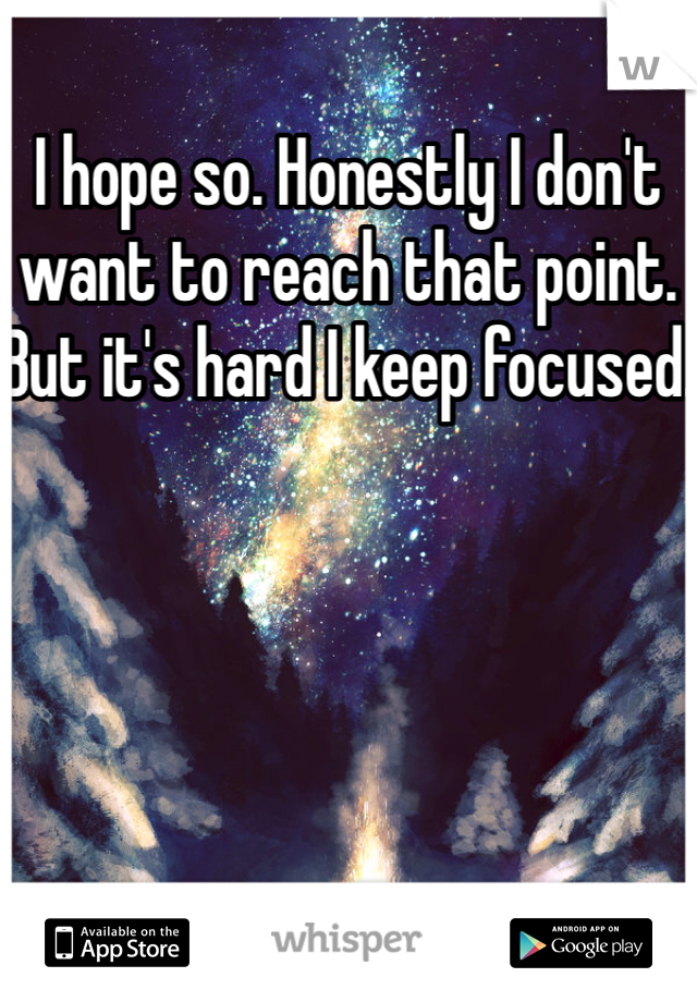 I hope so. Honestly I don't want to reach that point. But it's hard I keep focused. 