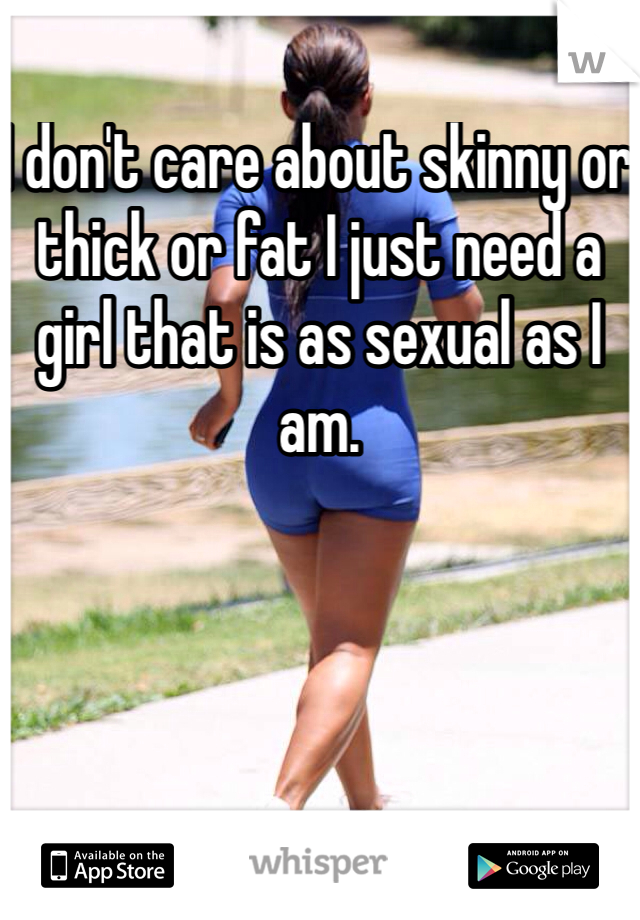 I don't care about skinny or thick or fat I just need a girl that is as sexual as I am. 