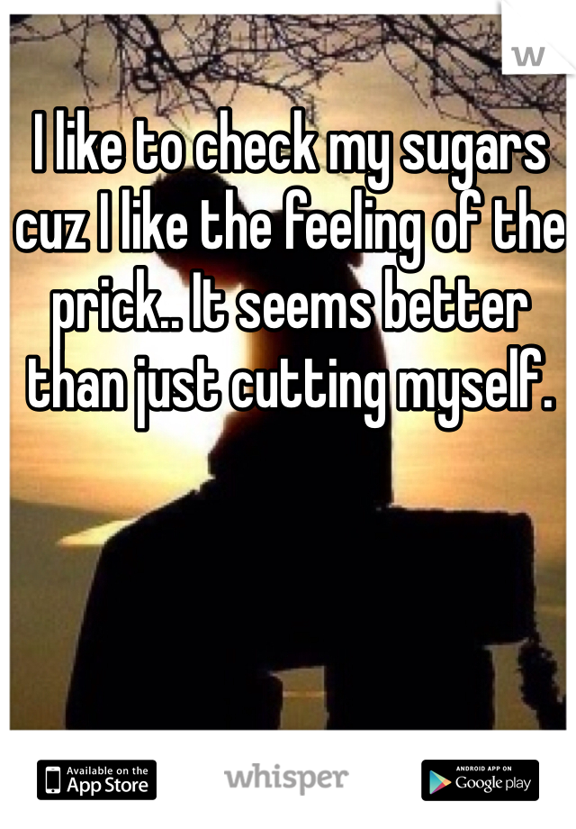 I like to check my sugars cuz I like the feeling of the prick.. It seems better than just cutting myself.