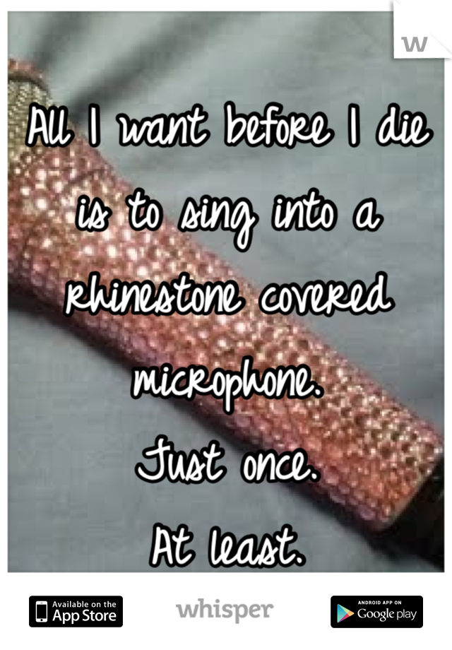 All I want before I die is to sing into a rhinestone covered microphone. 
Just once.
At least.