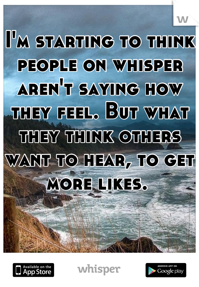 I'm starting to think people on whisper aren't saying how they feel. But what they think others want to hear, to get more likes. 