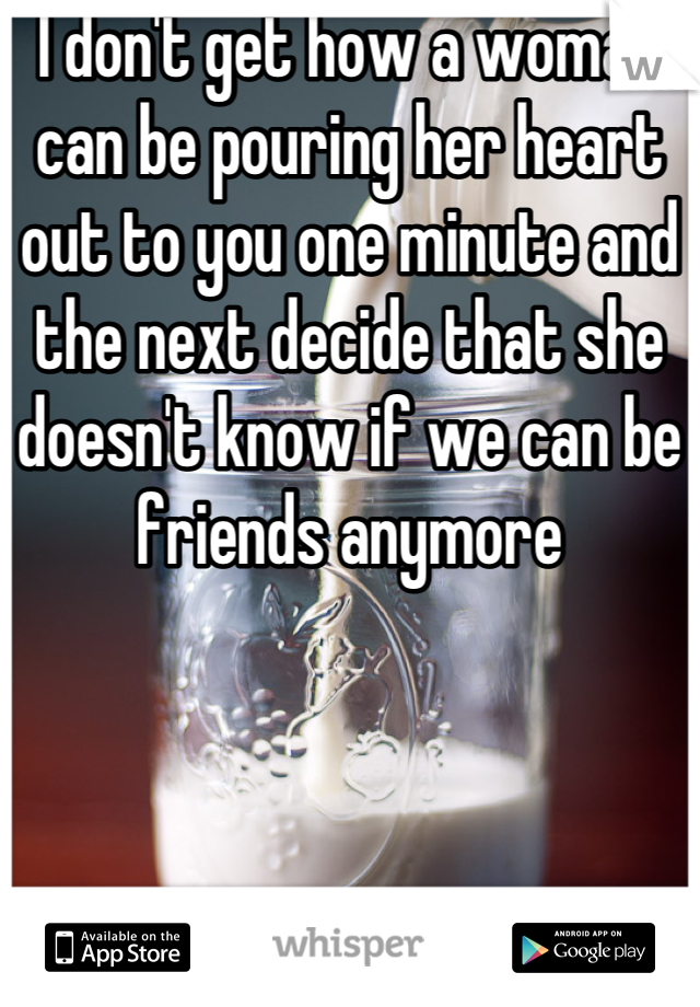 I don't get how a woman can be pouring her heart out to you one minute and the next decide that she doesn't know if we can be friends anymore