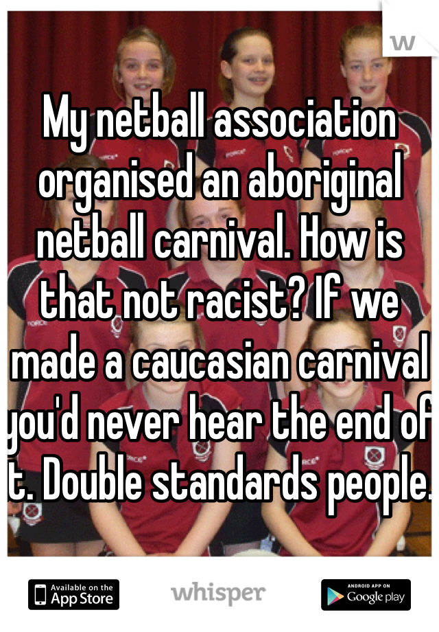 My netball association organised an aboriginal netball carnival. How is that not racist? If we made a caucasian carnival you'd never hear the end of it. Double standards people. 