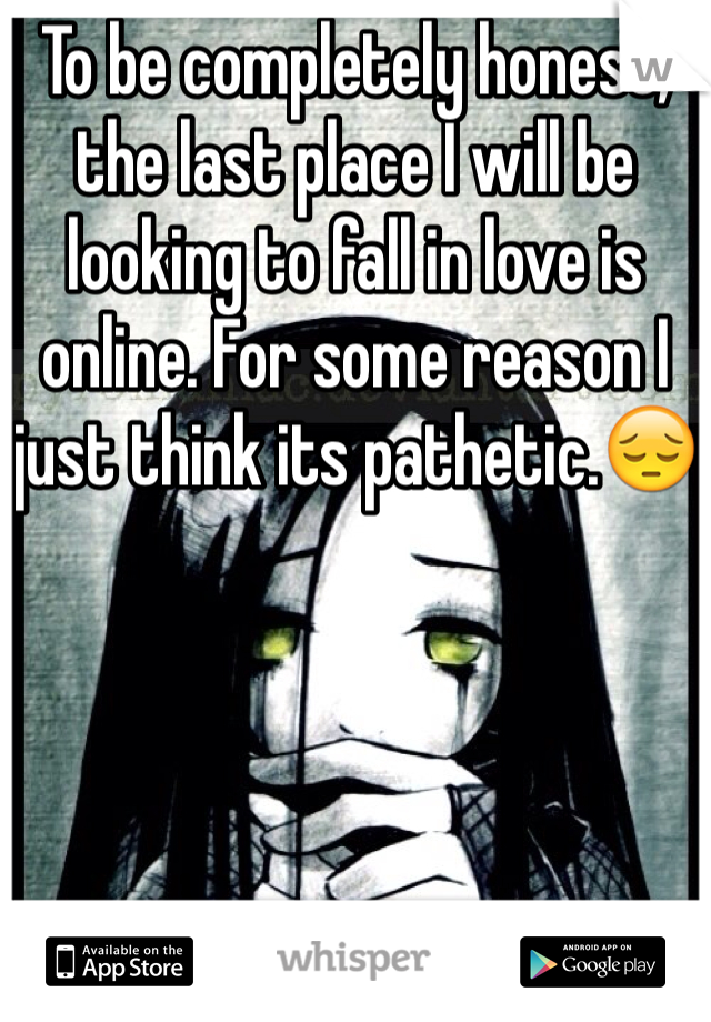 To be completely honest, the last place I will be looking to fall in love is online. For some reason I just think its pathetic.😔