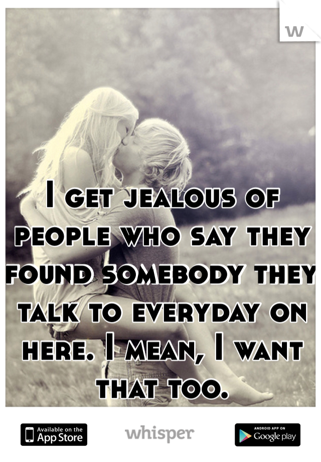 I get jealous of people who say they found somebody they talk to everyday on here. I mean, I want that too. 