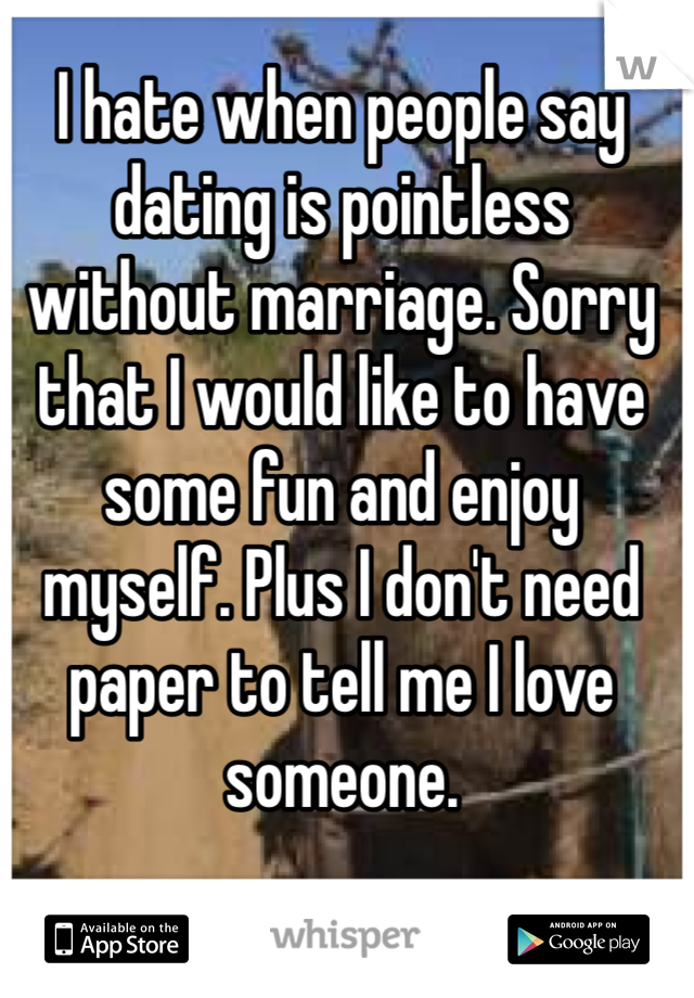 I hate when people say dating is pointless without marriage. Sorry that I would like to have some fun and enjoy myself. Plus I don't need paper to tell me I love someone.