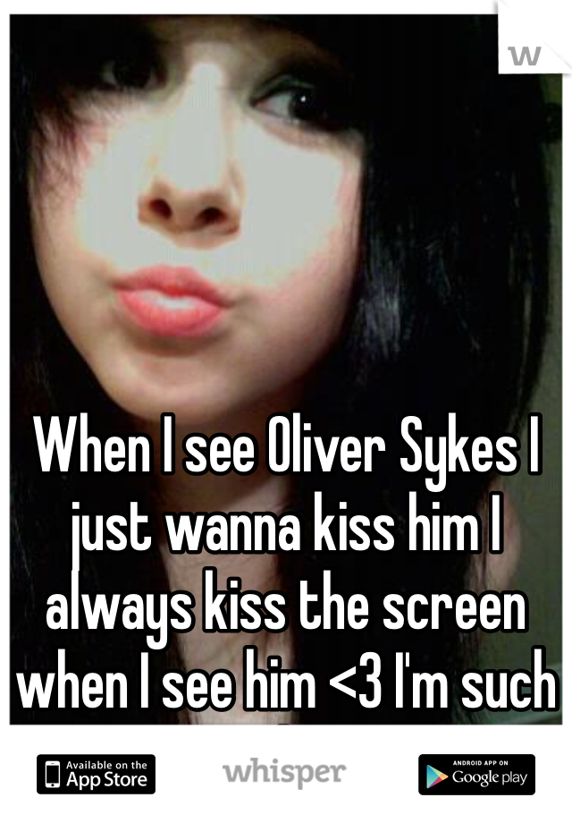 When I see Oliver Sykes I just wanna kiss him I always kiss the screen when I see him <3 I'm such a no life ;D