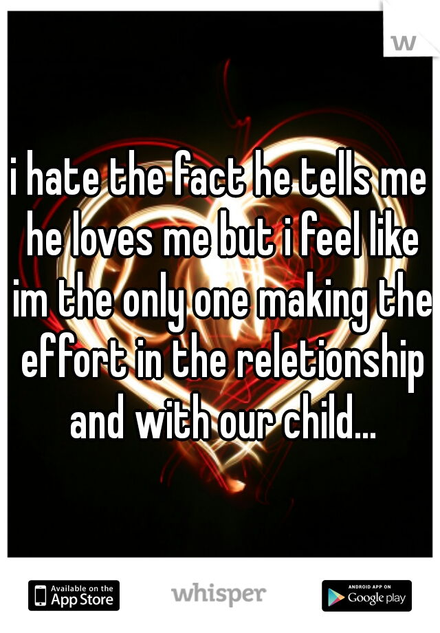 i hate the fact he tells me he loves me but i feel like im the only one making the effort in the reletionship and with our child...