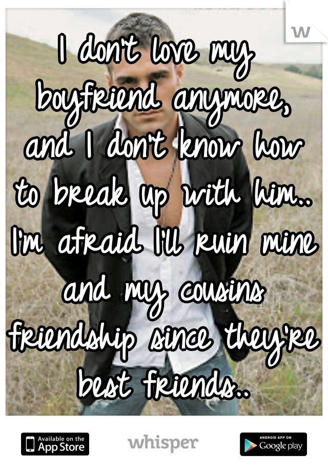 I don't love my boyfriend anymore, and I don't know how to break up with him.. I'm afraid I'll ruin mine and my cousins friendship since they're best friends..