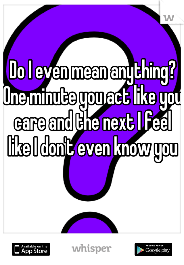 Do I even mean anything? One minute you act like you care and the next I feel like I don't even know you