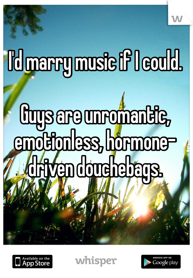 I'd marry music if I could.

Guys are unromantic, emotionless, hormone-driven douchebags. 