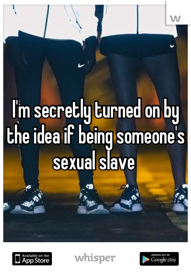 I'm secretly turned on by the idea if being someone's sexual slave 