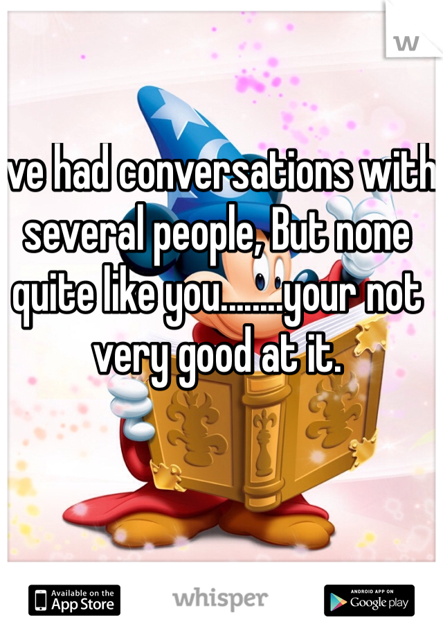 I've had conversations with several people, But none quite like you........your not very good at it. 