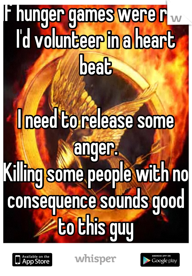 If hunger games were real,
I'd volunteer in a heart beat

I need to release some anger. 
Killing some people with no consequence sounds good to this guy