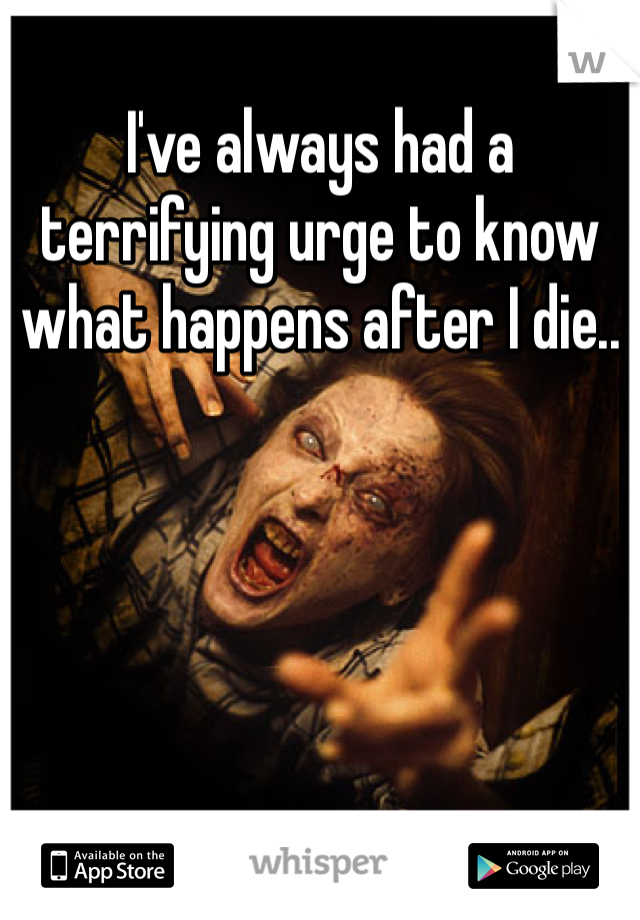 I've always had a terrifying urge to know what happens after I die..