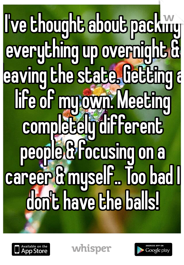 I've thought about packing everything up overnight & leaving the state. Getting a life of my own. Meeting completely different people & focusing on a career & myself.. Too bad I don't have the balls! 