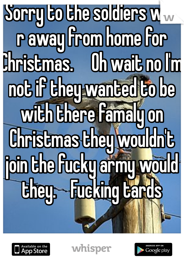 Sorry to the soldiers who r away from home for Christmas.     Oh wait no I'm not if they wanted to be with there famaly on Christmas they wouldn't join the fucky army would they.    Fucking tards