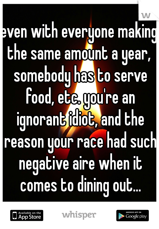 even with everyone making the same amount a year,  somebody has to serve food, etc. you're an ignorant idiot, and the reason your race had such negative aire when it comes to dining out...