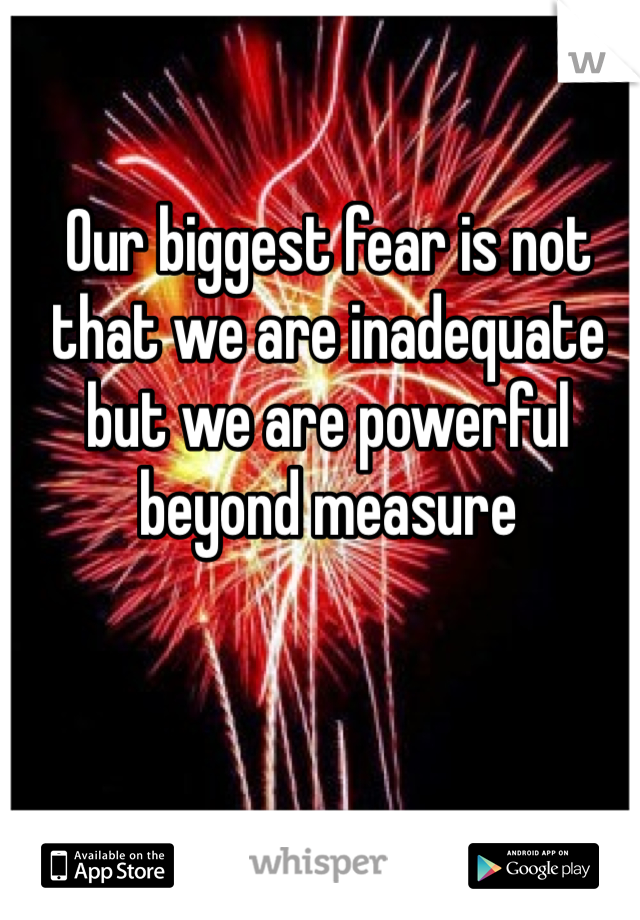 Our biggest fear is not that we are inadequate but we are powerful beyond measure 
