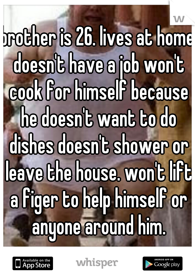 brother is 26. lives at home doesn't have a job won't cook for himself because he doesn't want to do dishes doesn't shower or leave the house. won't lift a figer to help himself or anyone around him.