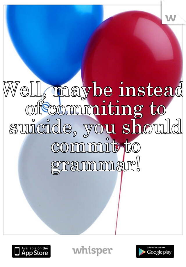Well, maybe instead of commiting to suicide, you should commit to grammar!