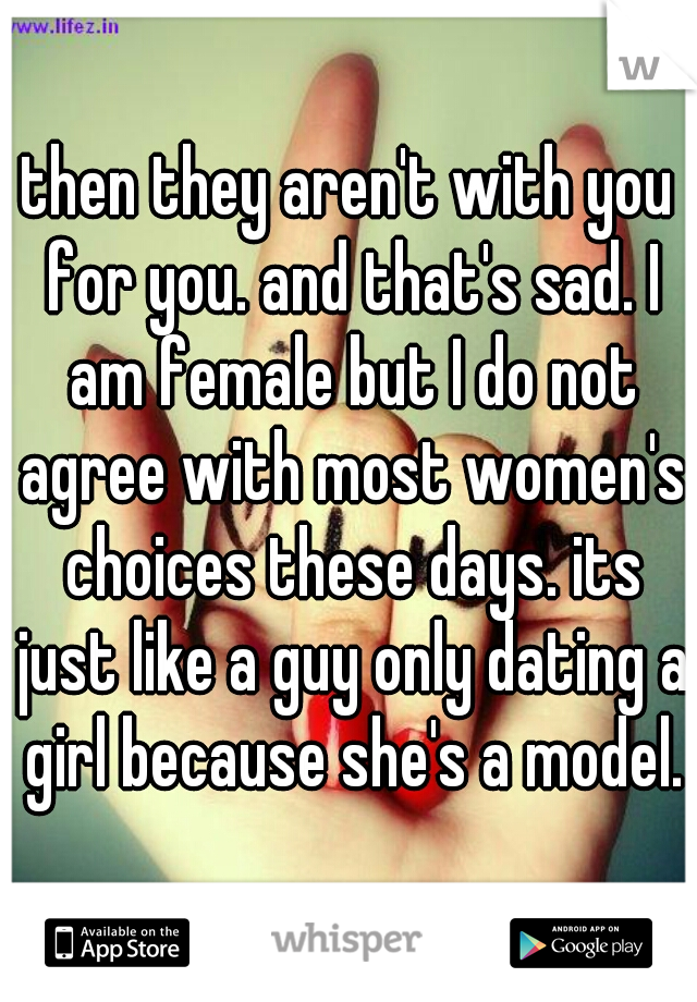 then they aren't with you for you. and that's sad. I am female but I do not agree with most women's choices these days. its just like a guy only dating a girl because she's a model.