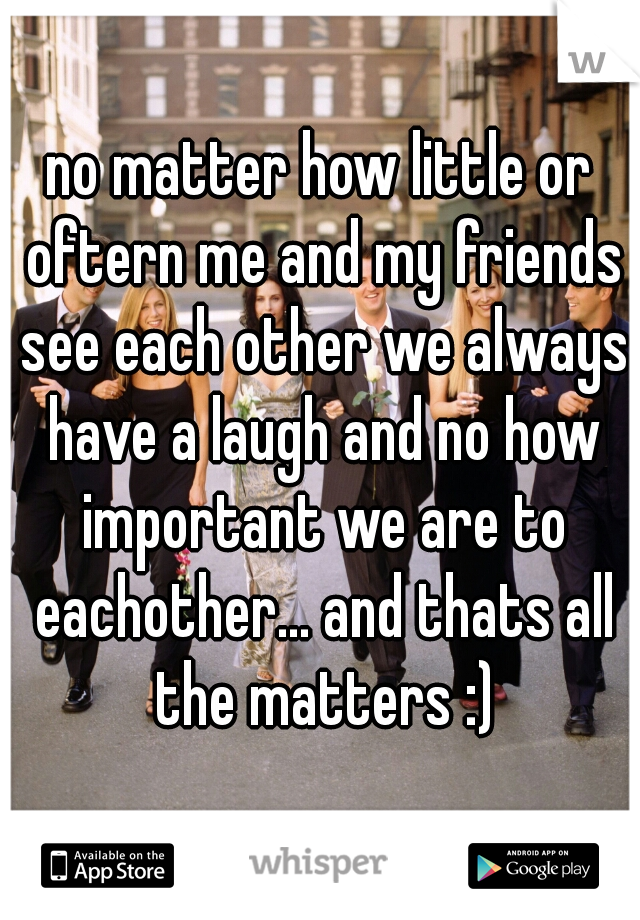 no matter how little or oftern me and my friends see each other we always have a laugh and no how important we are to eachother... and thats all the matters :)