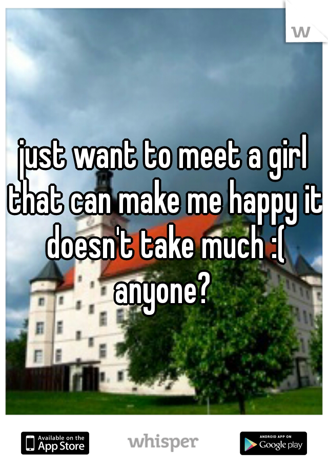 just want to meet a girl that can make me happy it doesn't take much :( anyone? 