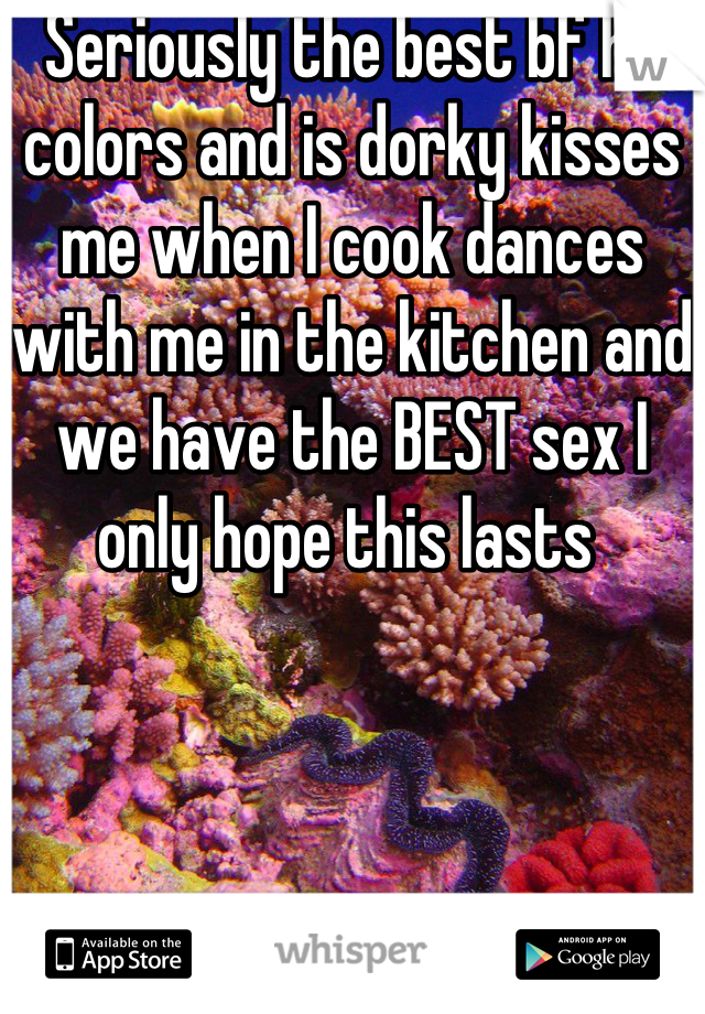 Seriously the best bf he colors and is dorky kisses me when I cook dances with me in the kitchen and we have the BEST sex I only hope this lasts 