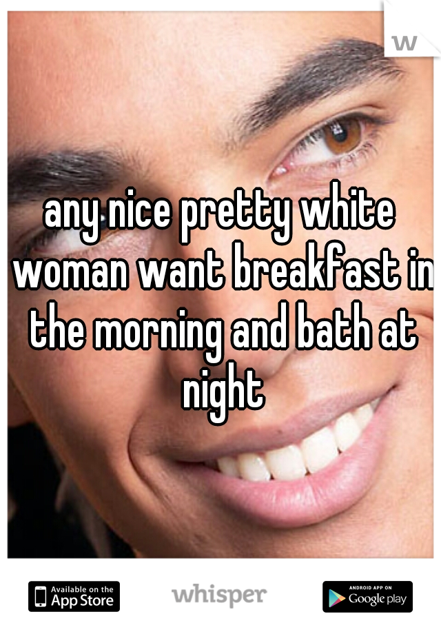 any nice pretty white woman want breakfast in the morning and bath at night