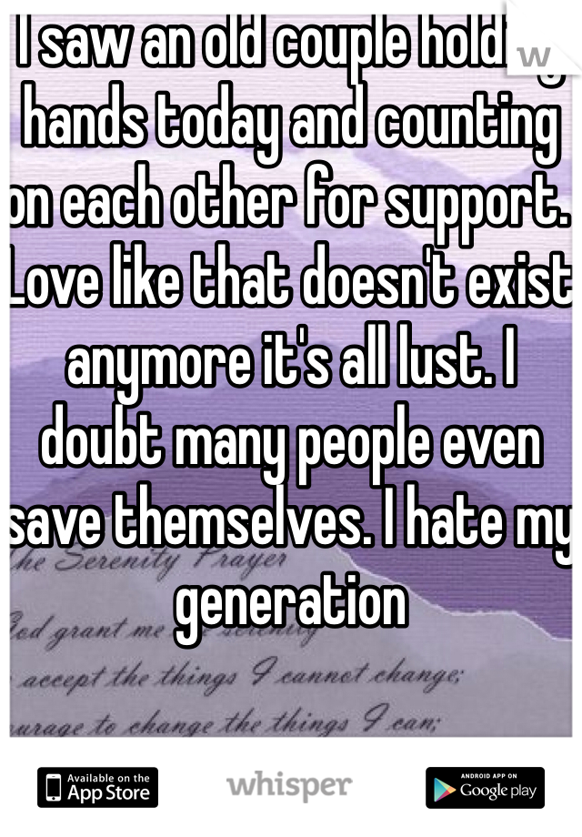 I saw an old couple holding hands today and counting on each other for support. Love like that doesn't exist anymore it's all lust. I doubt many people even save themselves. I hate my generation 