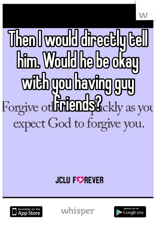 Then I would directly tell him. Would he be okay with you having guy friends?