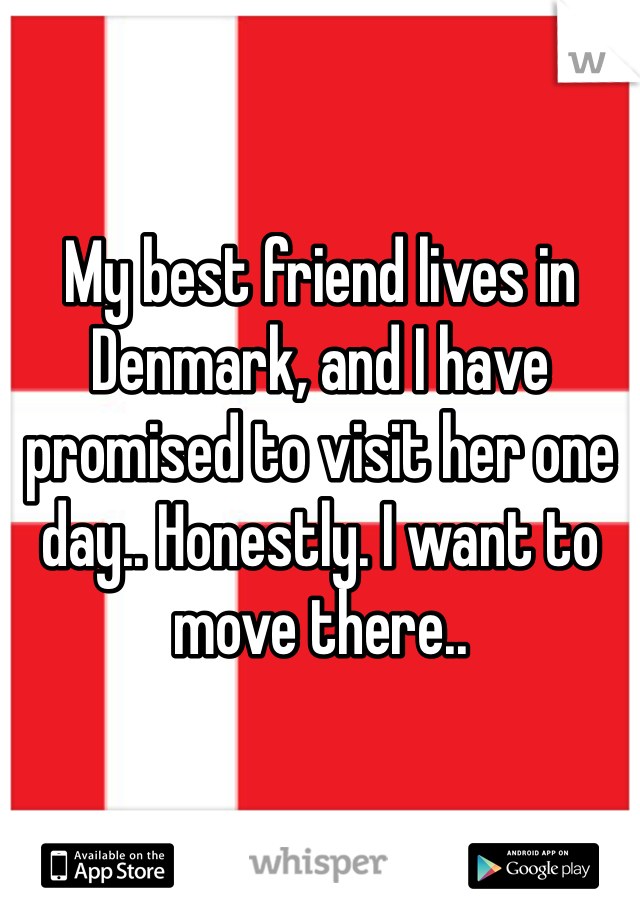 My best friend lives in Denmark, and I have promised to visit her one day.. Honestly. I want to move there.. 