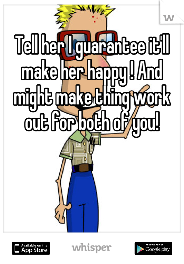 Tell her I guarantee it'll make her happy ! And might make thing work out for both of you!