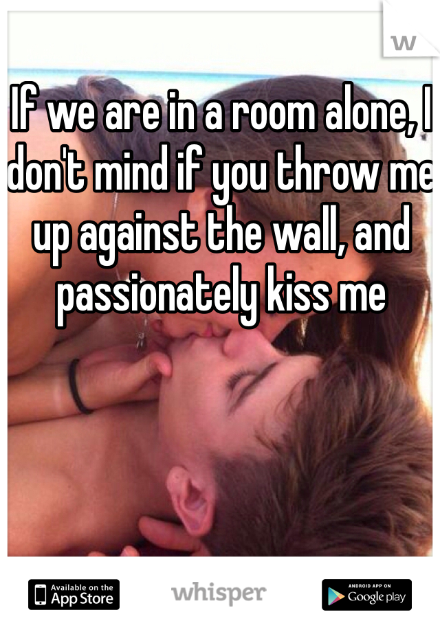 If we are in a room alone, I don't mind if you throw me up against the wall, and passionately kiss me