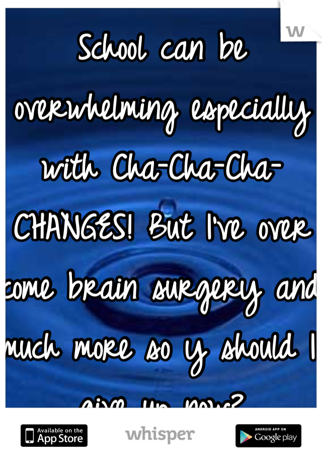 School can be overwhelming especially with Cha-Cha-Cha-CHANGES! But I've over come brain surgery and much more so y should I give up now?
